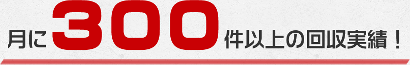 毎月300件以上の回収実績がございます!