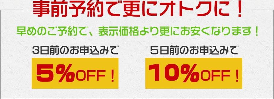 事前予約で更にオトクに!早めのご予約で、表示価格より更にお安くなります!3日前:5% OFF 5日前:10% OFF